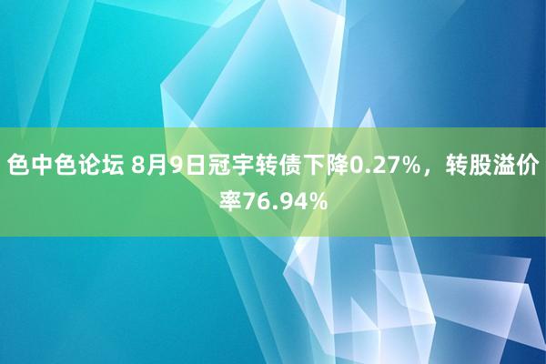 色中色论坛 8月9日冠宇转债下降0.27%，转股溢价率76.94%