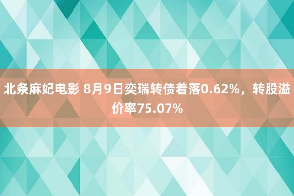 北条麻妃电影 8月9日奕瑞转债着落0.62%，转股溢价率75.07%