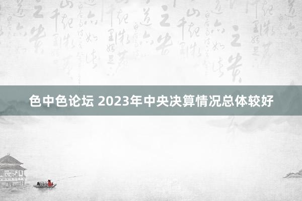 色中色论坛 2023年中央决算情况总体较好