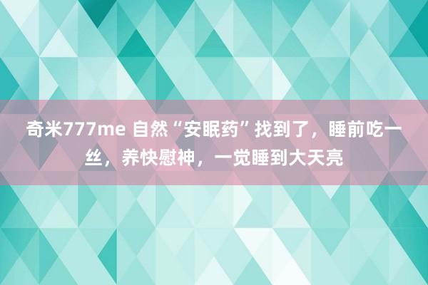 奇米777me 自然“安眠药”找到了，睡前吃一丝，养快慰神，一觉睡到大天亮