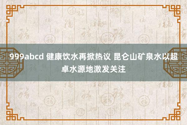 999abcd 健康饮水再掀热议 昆仑山矿泉水以超卓水源地激发关注