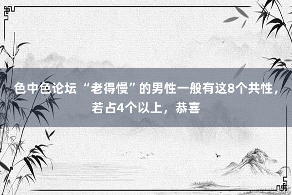 色中色论坛 “老得慢”的男性一般有这8个共性，若占4个以上，恭喜