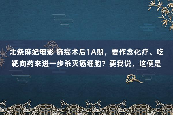 北条麻妃电影 肺癌术后1A期，要作念化疗、吃靶向药来进一步杀灭癌细胞？要我说，这便是