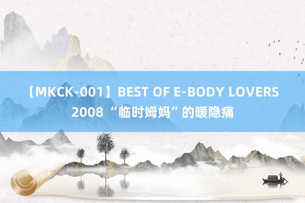 【MKCK-001】BEST OF E-BODY LOVERS 2008 “临时姆妈”的暖隐痛