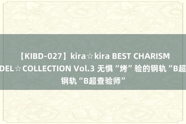 【KIBD-027】kira☆kira BEST CHARISMA☆MODEL☆COLLECTION Vol.3 无惧“烤”验的钢轨“B超查验师”