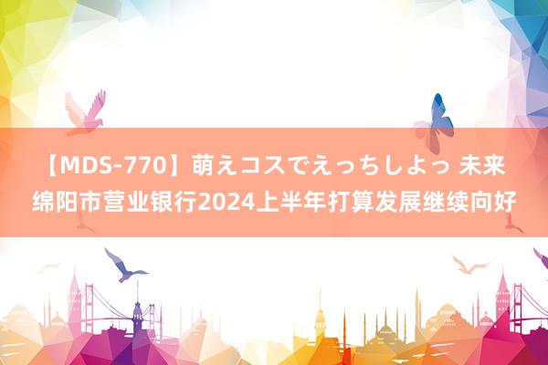 【MDS-770】萌えコスでえっちしよっ 未来 绵阳市营业银行2024上半年打算发展继续向好