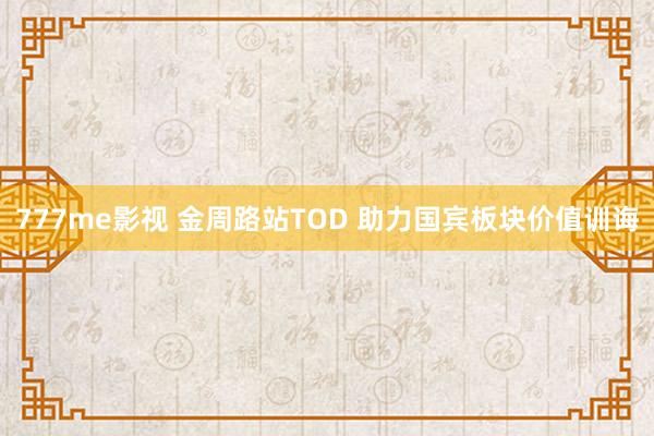 777me影视 金周路站TOD 助力国宾板块价值训诲