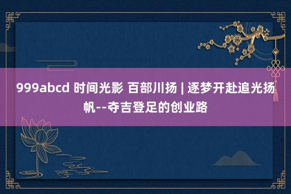 999abcd 时间光影 百部川扬 | 逐梦开赴追光扬帆--夺吉登足的创业路