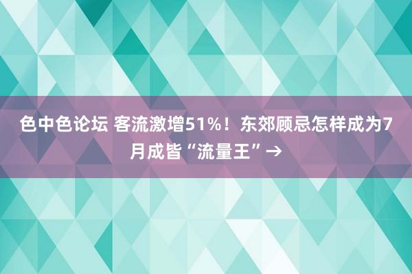 色中色论坛 客流激增51%！东郊顾忌怎样成为7月成皆“流量王”→