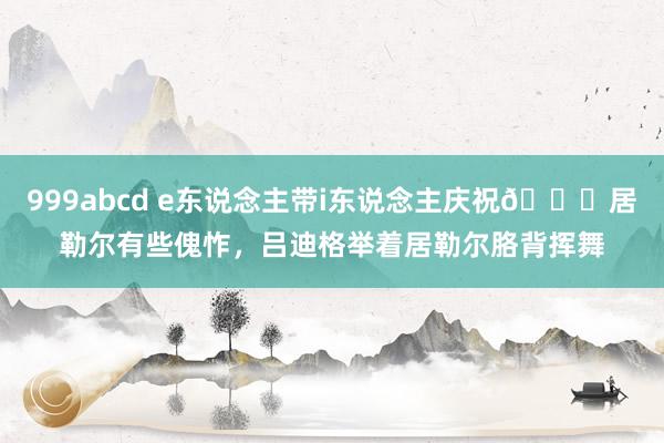 999abcd e东说念主带i东说念主庆祝?居勒尔有些傀怍，吕迪格举着居勒尔胳背挥舞