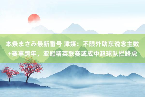 本条まさみ最新番号 津媒：不限外助东说念主数+赛事跨年，亚冠精英联赛或成中超球队拦路虎