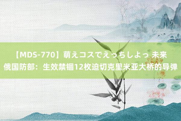 【MDS-770】萌えコスでえっちしよっ 未来 俄国防部：生效禁锢12枚迫切克里米亚大桥的导弹