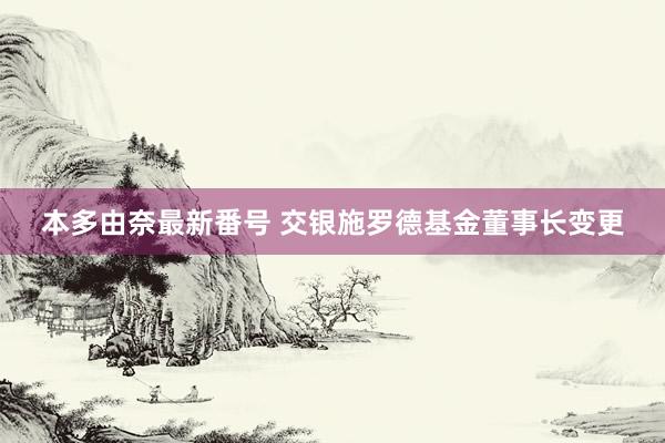 本多由奈最新番号 交银施罗德基金董事长变更