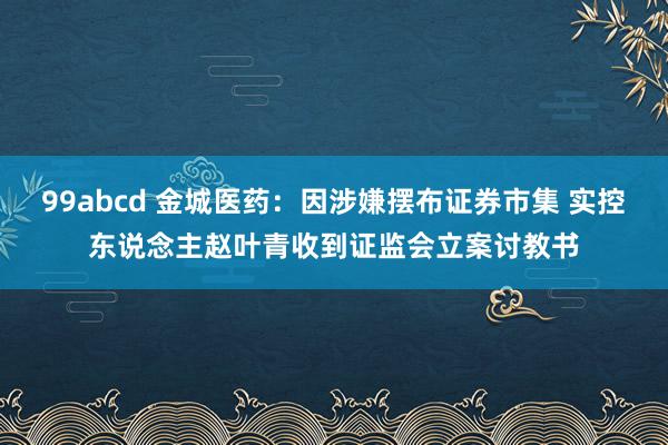 99abcd 金城医药：因涉嫌摆布证券市集 实控东说念主赵叶青收到证监会立案讨教书