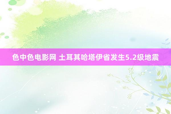 色中色电影网 土耳其哈塔伊省发生5.2级地震