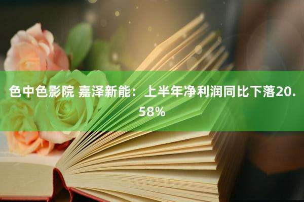 色中色影院 嘉泽新能：上半年净利润同比下落20.58%