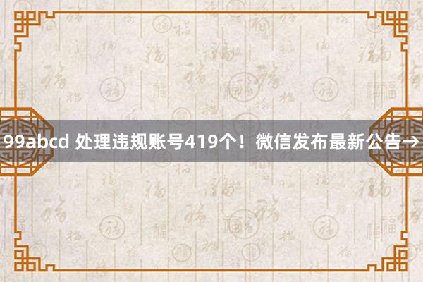 99abcd 处理违规账号419个！微信发布最新公告→