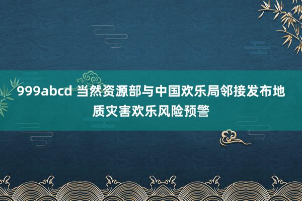 999abcd 当然资源部与中国欢乐局邻接发布地质灾害欢乐风险预警