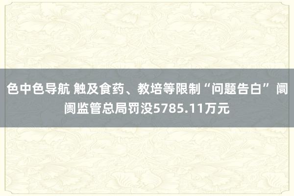 色中色导航 触及食药、教培等限制“问题告白” 阛阓监管总局罚没5785.11万元