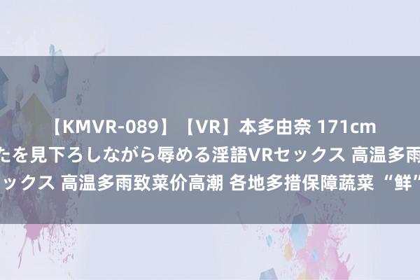 【KMVR-089】【VR】本多由奈 171cm高身長の美脚痴女があなたを見下ろしながら辱める淫語VRセックス 高温多雨致菜价高潮 各地多措保障蔬菜 “鲜”到餐桌