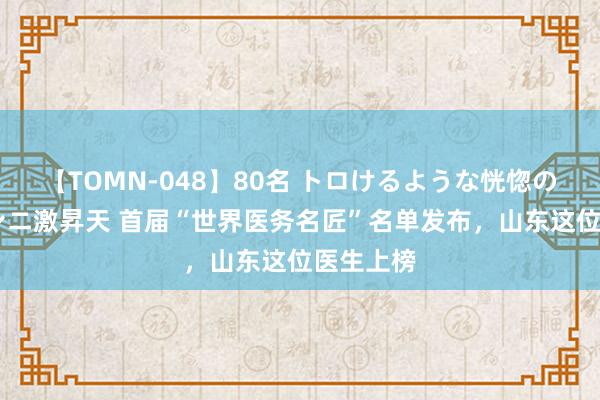 【TOMN-048】80名 トロけるような恍惚の表情 クンニ激昇天 首届“世界医务名匠”名单发布，山东这位医生上榜