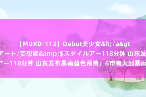 【MDXD-112】Debut美少女</a>2005-02-15スタイルアート/妄想族&$スタイルアー118分钟 山东发布暴雨蓝色预警：6市有大到暴雨局部大暴雨