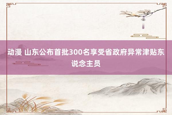 动漫 山东公布首批300名享受省政府异常津贴东说念主员