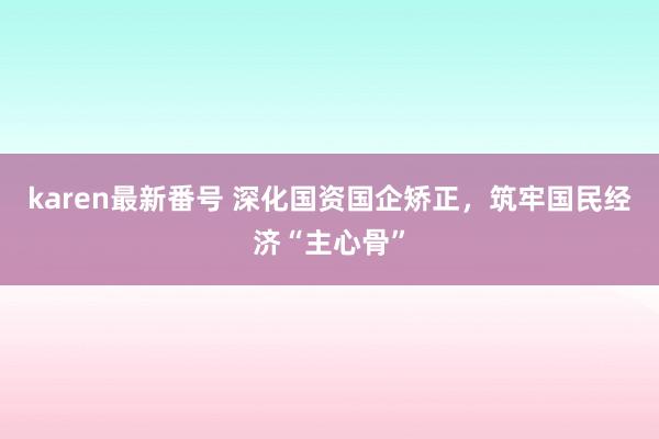 karen最新番号 深化国资国企矫正，筑牢国民经济“主心骨”