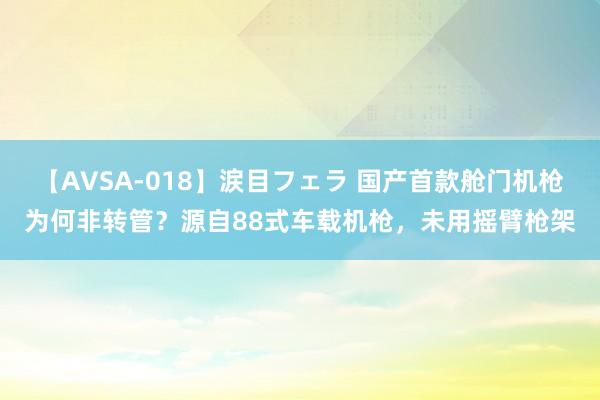 【AVSA-018】涙目フェラ 国产首款舱门机枪为何非转管？源自88式车载机枪，未用摇臂枪架