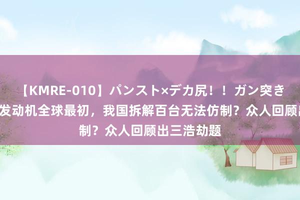 【KMRE-010】パンスト×デカ尻！！ガン突きBEST 日本发动机全球最初，我国拆解百台无法仿制？众人回顾出三浩劫题