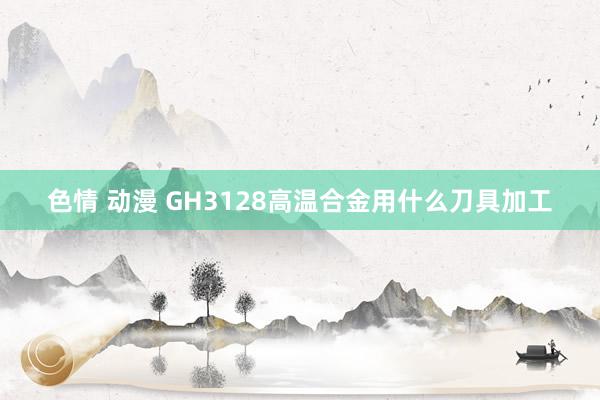 色情 动漫 GH3128高温合金用什么刀具加工