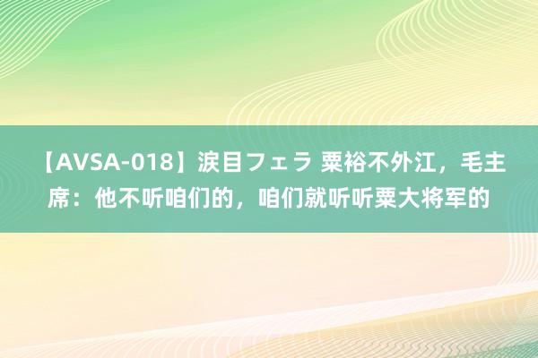 【AVSA-018】涙目フェラ 粟裕不外江，毛主席：他不听咱们的，咱们就听听粟大将军的