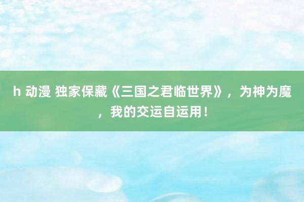 h 动漫 独家保藏《三国之君临世界》，为神为魔，我的交运自运用！