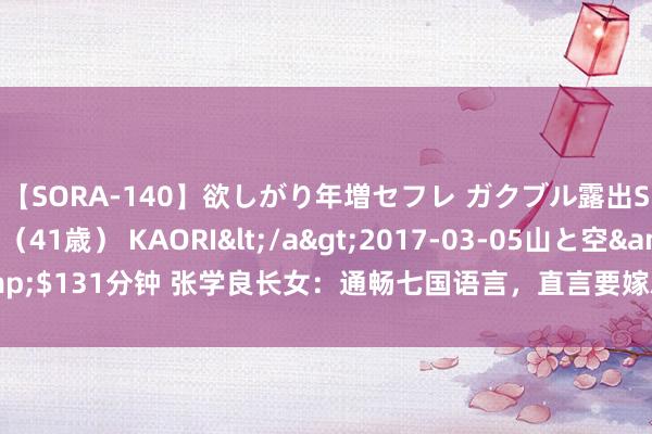 【SORA-140】欲しがり年増セフレ ガクブル露出SEX かおりサン（41歳） KAORI</a>2017-03-05山と空&$131分钟 张学良长女：通畅七国语言，直言要嫁就嫁布衣，今106岁仍健在