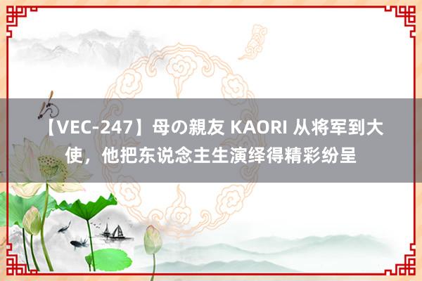 【VEC-247】母の親友 KAORI 从将军到大使，他把东说念主生演绎得精彩纷呈