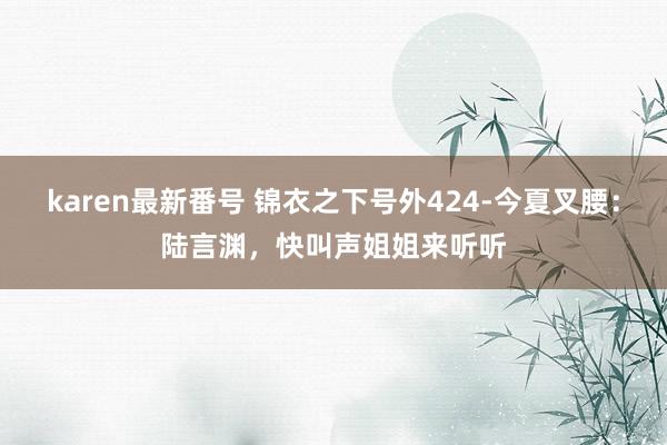 karen最新番号 锦衣之下号外424-今夏叉腰：陆言渊，快叫声姐姐来听听