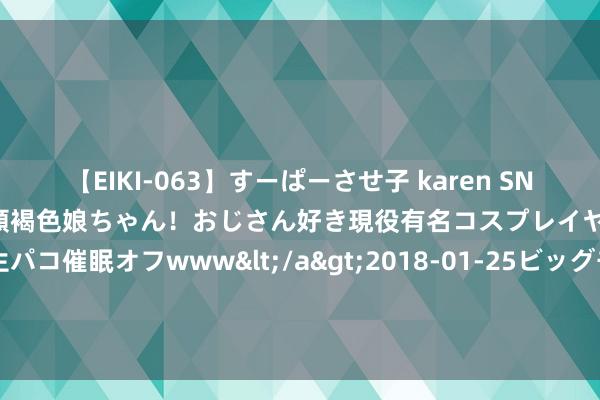 【EIKI-063】すーぱーさせ子 karen SNS炎上騒動でお馴染みのハーフ顔褐色娘ちゃん！おじさん好き現役有名コスプレイヤーの妊娠中出し生パコ催眠オフwww</a>2018-01-25ビッグモーカル&$EIKI119分钟 康熙和乾隆为何长命？祖孙俩从来不碰雷同东西，好多天子却作念不到