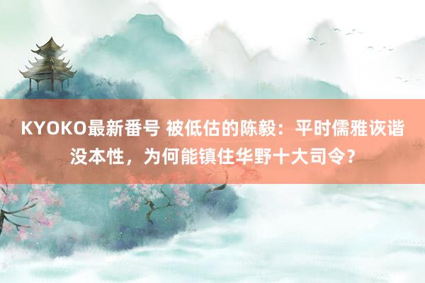 KYOKO最新番号 被低估的陈毅：平时儒雅诙谐没本性，为何能镇住华野十大司令？