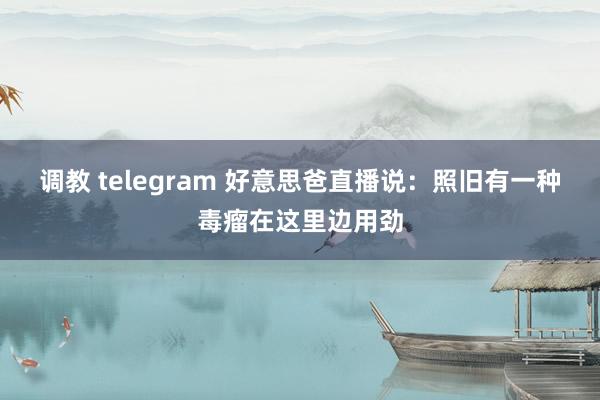 调教 telegram 好意思爸直播说：照旧有一种毒瘤在这里边用劲