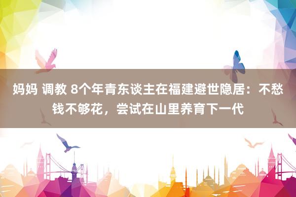 妈妈 调教 8个年青东谈主在福建避世隐居：不愁钱不够花，尝试在山里养育下一代