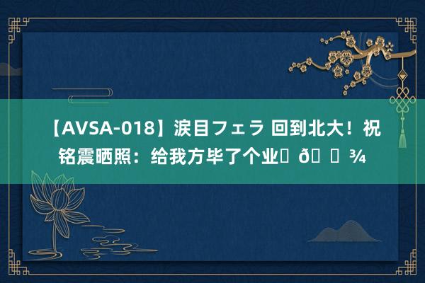 【AVSA-018】涙目フェラ 回到北大！祝铭震晒照：给我方毕了个业✌?