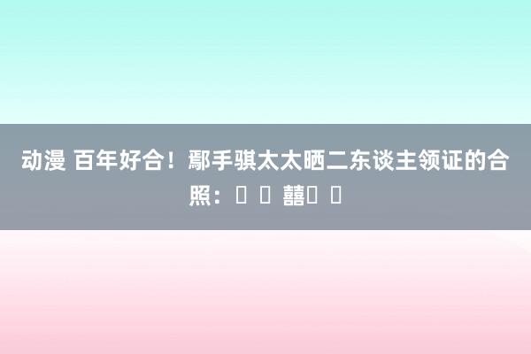 动漫 百年好合！鄢手骐太太晒二东谈主领证的合照：❤️囍❤️