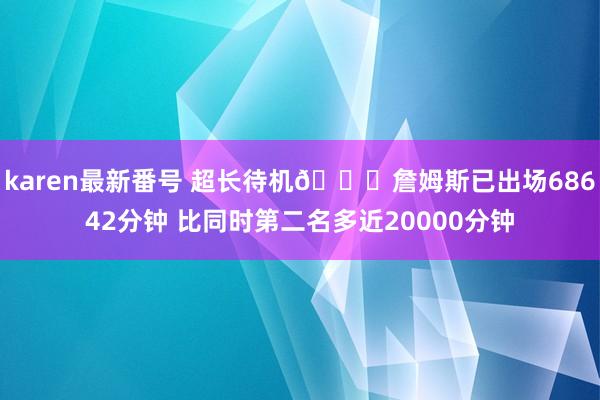 karen最新番号 超长待机?詹姆斯已出场68642分钟 比同时第二名多近20000分钟