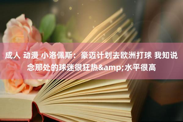 成人 动漫 小洛佩斯：豪迈计划去欧洲打球 我知说念那处的球迷很狂热&水平很高