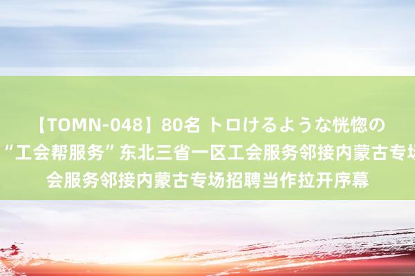 【TOMN-048】80名 トロけるような恍惚の表情 クンニ激昇天 “工会帮服务”东北三省一区工会服务邻接内蒙古专场招聘当作拉开序幕