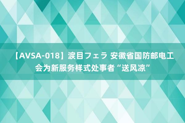 【AVSA-018】涙目フェラ 安徽省国防邮电工会为新服务样式处事者“送风凉”