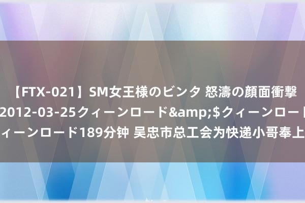 【FTX-021】SM女王様のビンタ 怒濤の顔面衝撃3時間</a>2012-03-25クィーンロード&$クィーンロード189分钟 吴忠市总工会为快递小哥奉上别开生面的文化大餐