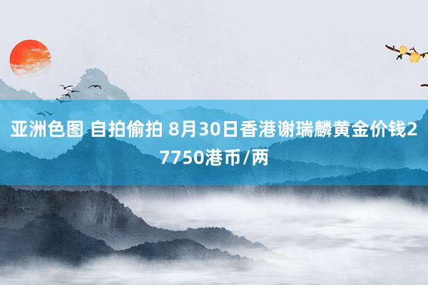 亚洲色图 自拍偷拍 8月30日香港谢瑞麟黄金价钱27750港币/两