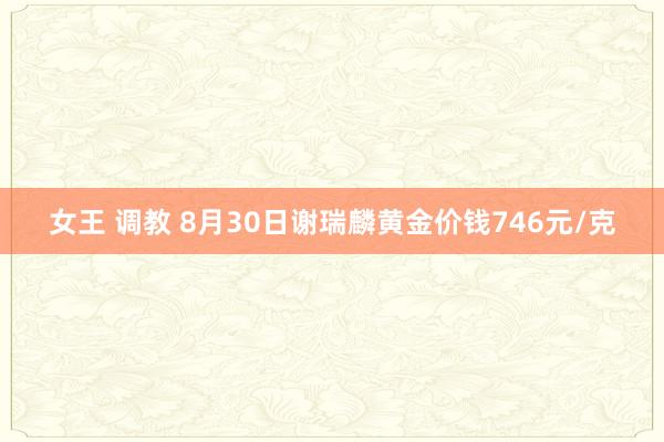 女王 调教 8月30日谢瑞麟黄金价钱746元/克