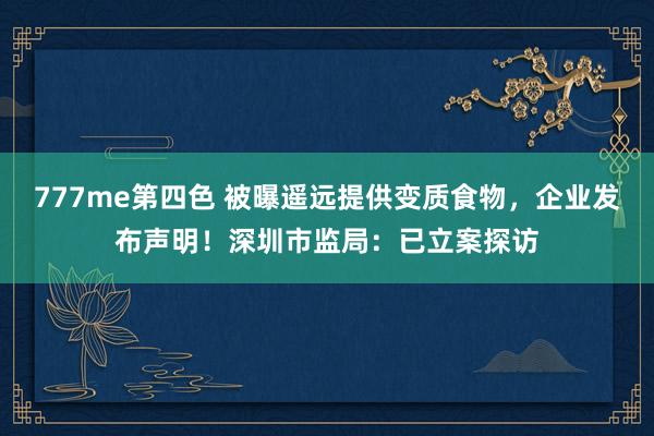 777me第四色 被曝遥远提供变质食物，企业发布声明！深圳市监局：已立案探访